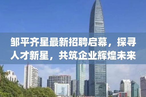 鄒平齊星最新招聘啟幕，探尋人才新星，共筑企業(yè)輝煌未來(lái)