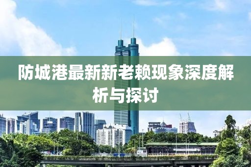 防城港最新新老賴現(xiàn)象深度解析與探討