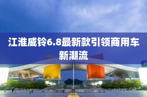 江淮威鈴6.8最新款引領(lǐng)商用車新潮流
