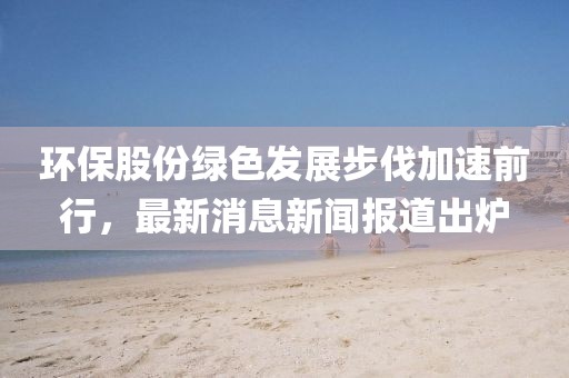 環(huán)保股份綠色發(fā)展步伐加速前行，最新消息新聞報道出爐