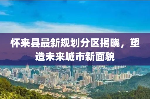 懷來(lái)縣最新規(guī)劃分區(qū)揭曉，塑造未來(lái)城市新面貌