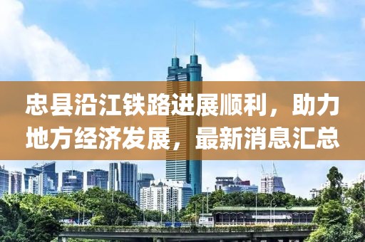 忠縣沿江鐵路進(jìn)展順利，助力地方經(jīng)濟(jì)發(fā)展，最新消息匯總
