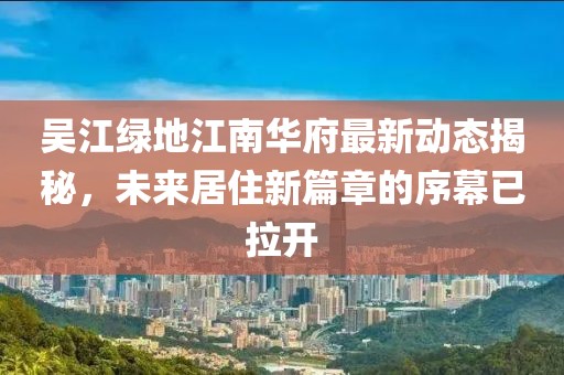 吳江綠地江南華府最新動態(tài)揭秘，未來居住新篇章的序幕已拉開