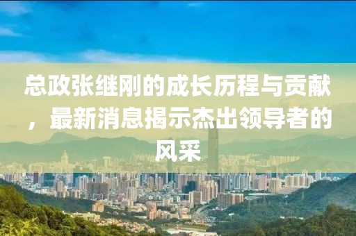 總政張繼剛的成長(zhǎng)歷程與貢獻(xiàn)，最新消息揭示杰出領(lǐng)導(dǎo)者的風(fēng)采