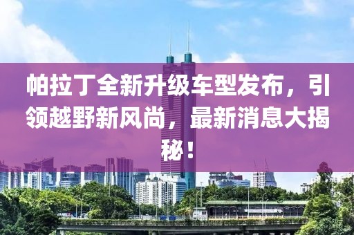 帕拉丁全新升級車型發(fā)布，引領(lǐng)越野新風尚，最新消息大揭秘！
