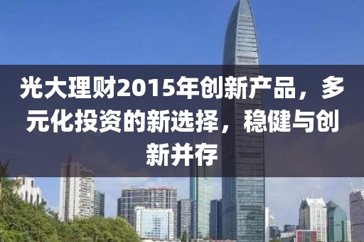 光大理財2015年創(chuàng)新產(chǎn)品，多元化投資的新選擇，穩(wěn)健與創(chuàng)新并存