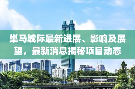巢馬城際最新進(jìn)展、影響及展望，最新消息揭秘項(xiàng)目動(dòng)態(tài)