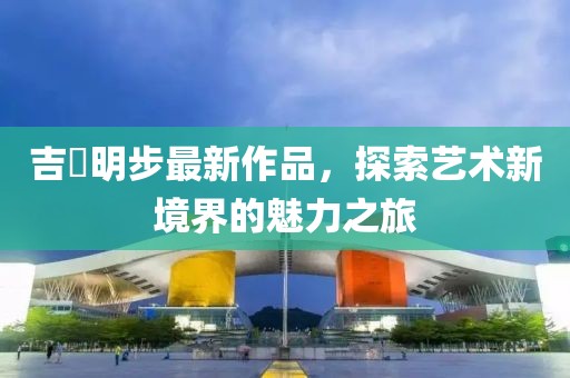 吉沢明步最新作品，探索藝術新境界的魅力之旅