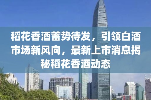 稻花香酒蓄勢待發(fā)，引領(lǐng)白酒市場新風(fēng)向，最新上市消息揭秘稻花香酒動態(tài)