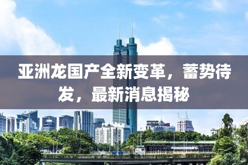 亞洲龍國(guó)產(chǎn)全新變革，蓄勢(shì)待發(fā)，最新消息揭秘