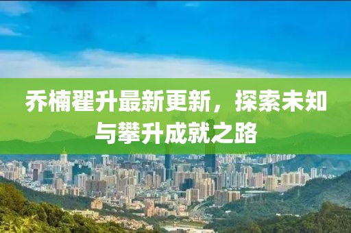 喬楠翟升最新更新，探索未知與攀升成就之路