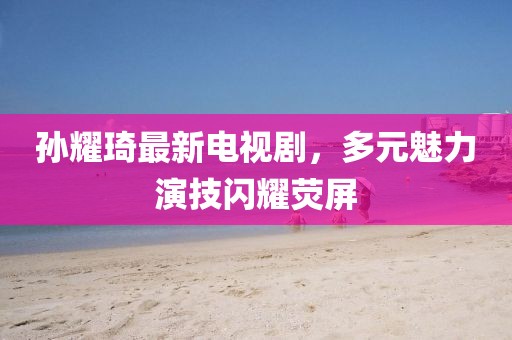 孫耀琦最新電視劇，多元魅力演技閃耀熒屏