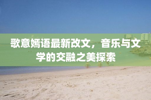 歌意嫣語最新改文，音樂與文學(xué)的交融之美探索