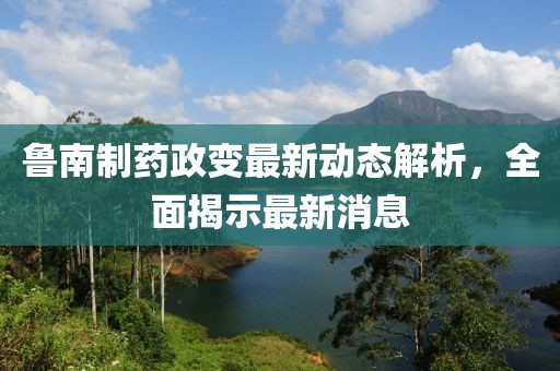 魯南制藥政變最新動(dòng)態(tài)解析，全面揭示最新消息