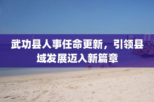 武功縣人事任命更新，引領(lǐng)縣域發(fā)展邁入新篇章