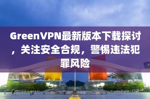 GreenVPN最新版本下載探討，關注安全合規(guī)，警惕違法犯罪風險