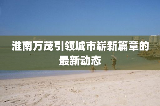 淮南萬茂引領(lǐng)城市嶄新篇章的最新動態(tài)