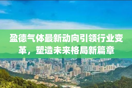盈德氣體最新動向引領行業(yè)變革，塑造未來格局新篇章