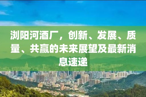 瀏陽河酒廠，創(chuàng)新、發(fā)展、質(zhì)量、共贏的未來展望及最新消息速遞