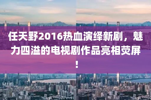任天野2016熱血演繹新劇，魅力四溢的電視劇作品亮相熒屏！