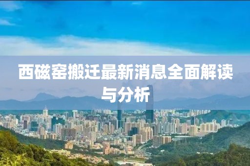 西磁窯搬遷最新消息全面解讀與分析