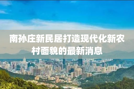 南孫莊新民居打造現(xiàn)代化新農(nóng)村面貌的最新消息