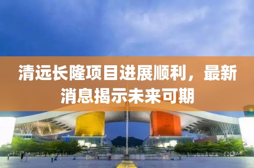 清遠(yuǎn)長隆項目進展順利，最新消息揭示未來可期