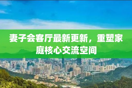 妻子會客廳最新更新，重塑家庭核心交流空間