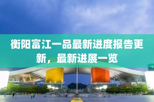 衡陽富江一品最新進(jìn)度報告更新，最新進(jìn)展一覽