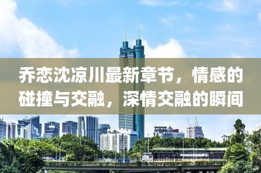 喬戀沈涼川最新章節(jié)，情感的碰撞與交融，深情交融的瞬間