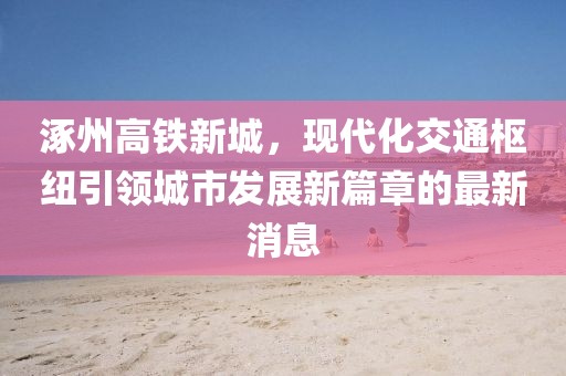 涿州高鐵新城，現(xiàn)代化交通樞紐引領(lǐng)城市發(fā)展新篇章的最新消息
