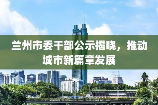 蘭州市委干部公示揭曉，推動城市新篇章發(fā)展