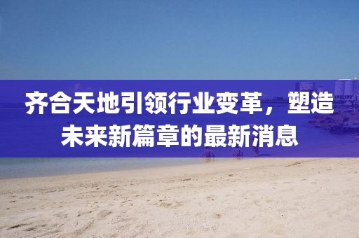 齊合天地引領(lǐng)行業(yè)變革，塑造未來新篇章的最新消息