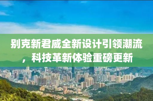 別克新君威全新設(shè)計(jì)引領(lǐng)潮流，科技革新體驗(yàn)重磅更新
