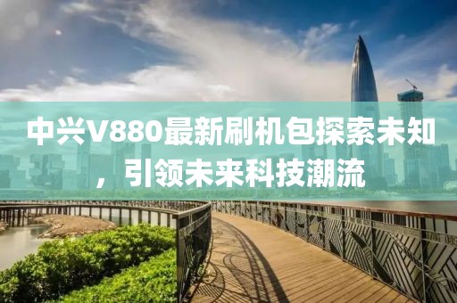 中興V880最新刷機(jī)包探索未知，引領(lǐng)未來科技潮流