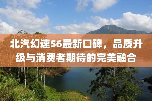 北汽幻速S6最新口碑，品質(zhì)升級與消費者期待的完美融合