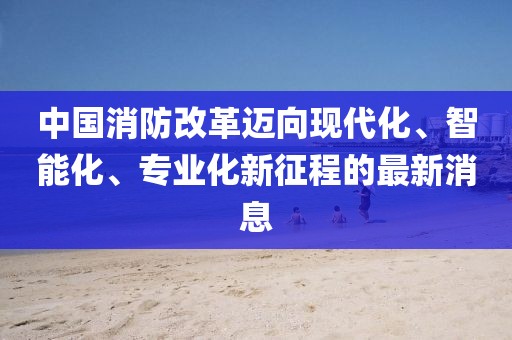 中國消防改革邁向現(xiàn)代化、智能化、專業(yè)化新征程的最新消息