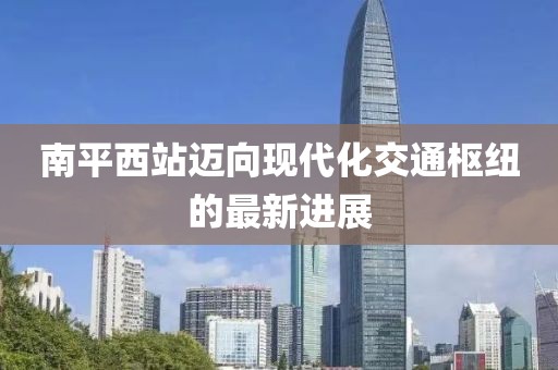 南平西站邁向現代化交通樞紐的最新進展