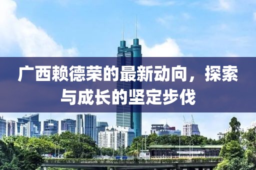 廣西賴德榮的最新動向，探索與成長的堅(jiān)定步伐