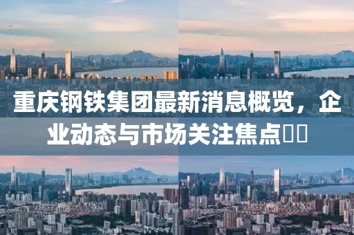 重慶鋼鐵集團(tuán)最新消息概覽，企業(yè)動態(tài)與市場關(guān)注焦點??