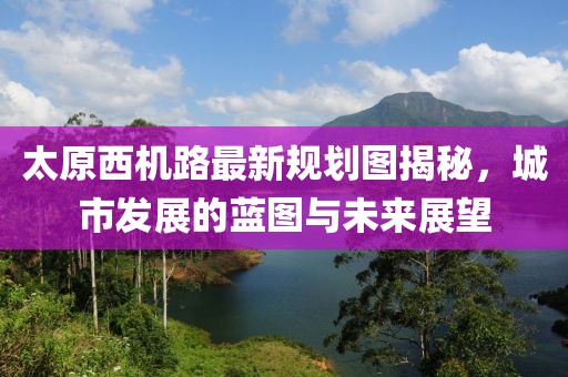 太原西機(jī)路最新規(guī)劃圖揭秘，城市發(fā)展的藍(lán)圖與未來(lái)展望