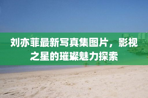 劉亦菲最新寫真集圖片，影視之星的璀璨魅力探索