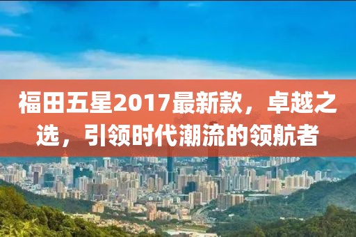 福田五星2017最新款，卓越之選，引領(lǐng)時(shí)代潮流的領(lǐng)航者