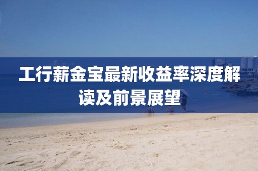 工行薪金寶最新收益率深度解讀及前景展望