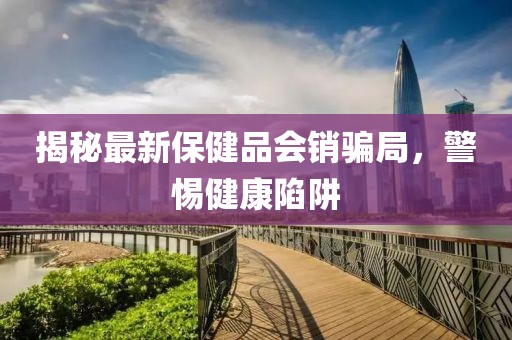 揭秘最新保健品會銷騙局，警惕健康陷阱