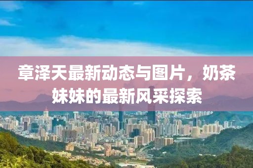 章澤天最新動態(tài)與圖片，奶茶妹妹的最新風(fēng)采探索