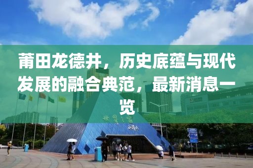 莆田龍德井，歷史底蘊與現(xiàn)代發(fā)展的融合典范，最新消息一覽