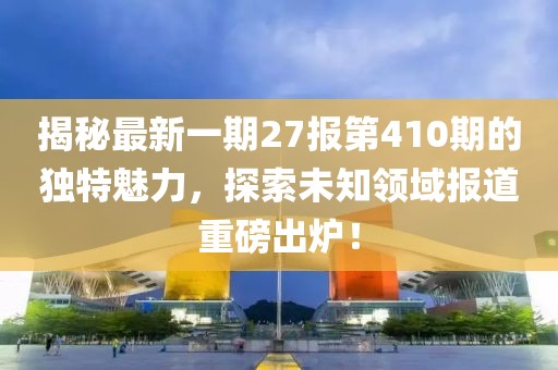 揭秘最新一期27報(bào)第410期的獨(dú)特魅力，探索未知領(lǐng)域報(bào)道重磅出爐！