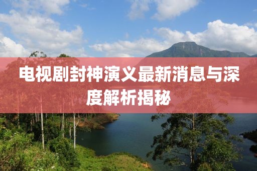 電視劇封神演義最新消息與深度解析揭秘