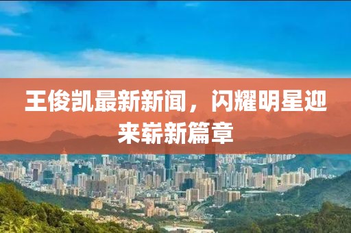 王俊凱最新新聞，閃耀明星迎來嶄新篇章